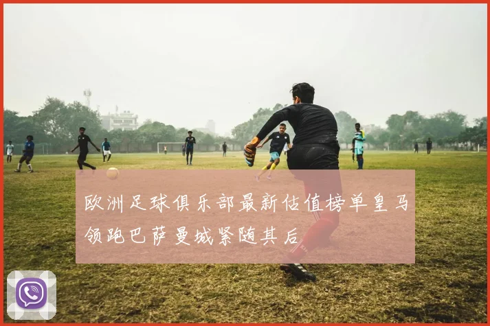 欧洲足球俱乐部最新估值榜单皇马领跑巴萨曼城紧随其后