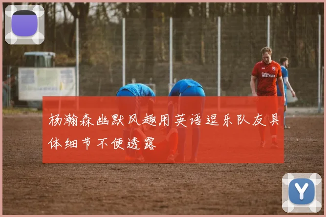 杨瀚森幽默风趣用英语逗乐队友具体细节不便透露