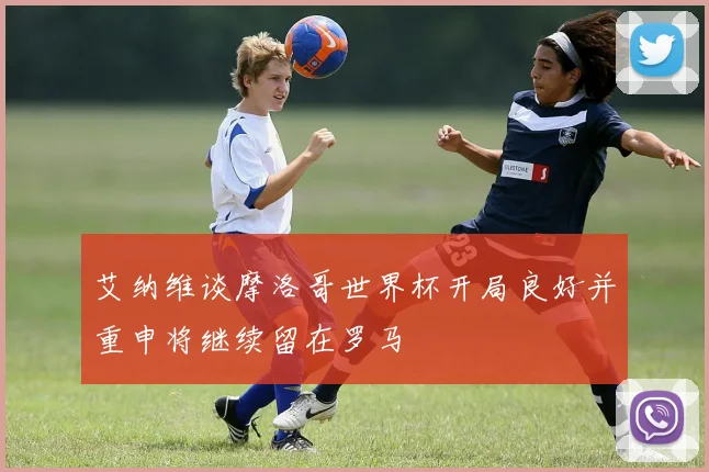 艾纳维谈摩洛哥世界杯开局良好并重申将继续留在罗马