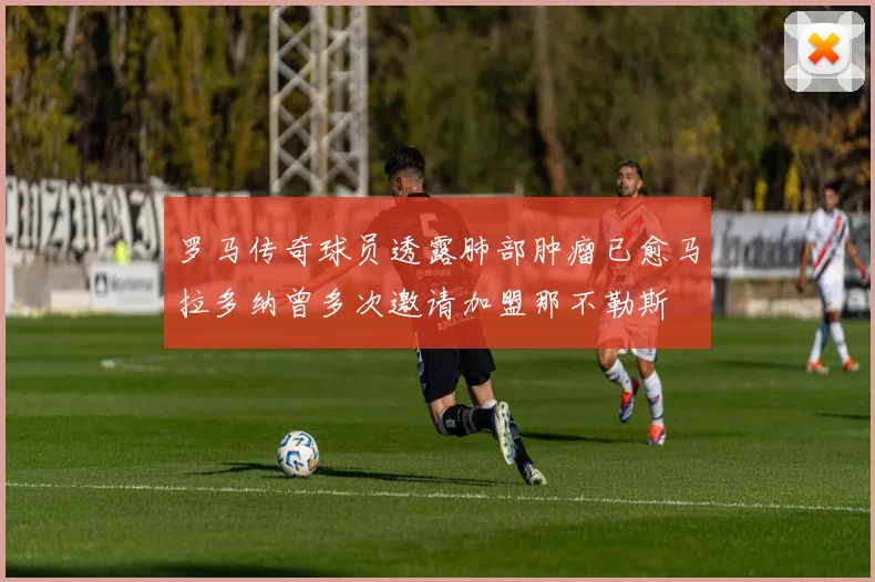 罗马传奇球员透露肺部肿瘤已愈马拉多纳曾多次邀请加盟那不勒斯