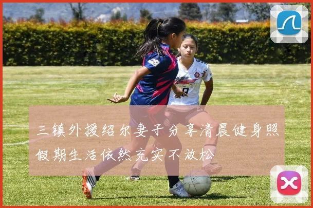 三镇外援绍尔妻子分享清晨健身照假期生活依然充实不放松