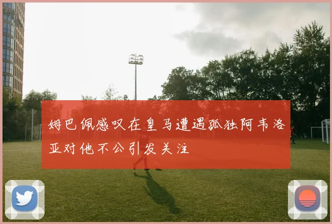 姆巴佩感叹在皇马遭遇孤独阿韦洛亚对他不公引发关注