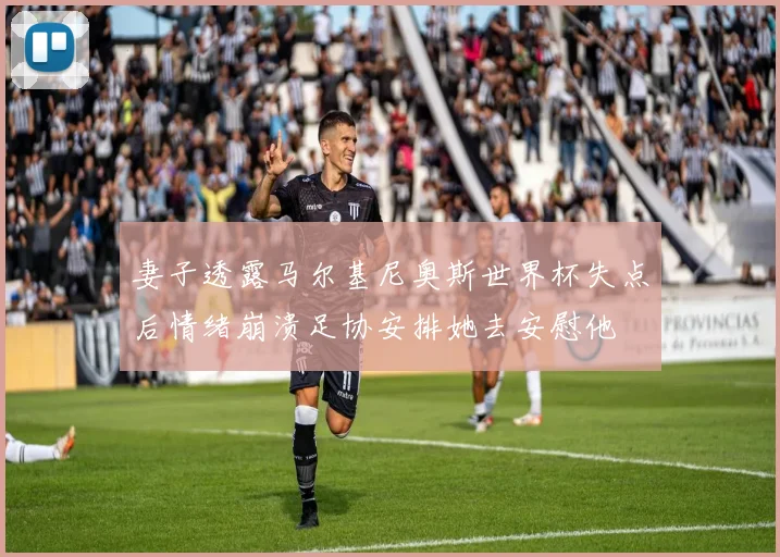 妻子透露马尔基尼奥斯世界杯失点后情绪崩溃足协安排她去安慰他