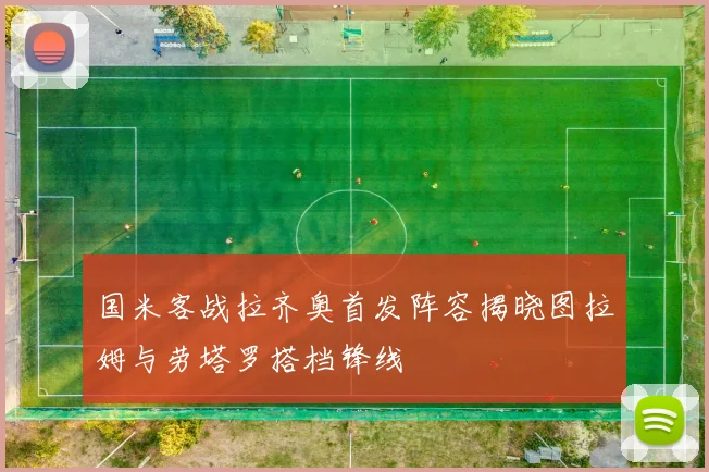 国米客战拉齐奥首发阵容揭晓图拉姆与劳塔罗搭档锋线