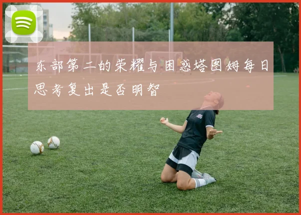 东部第二的荣耀与困惑塔图姆每日思考复出是否明智