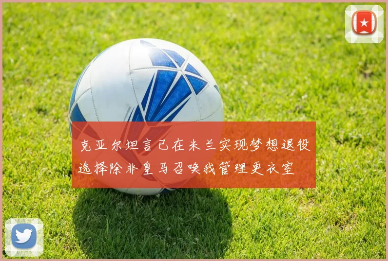 克亚尔坦言已在米兰实现梦想退役选择除非皇马召唤我管理更衣室