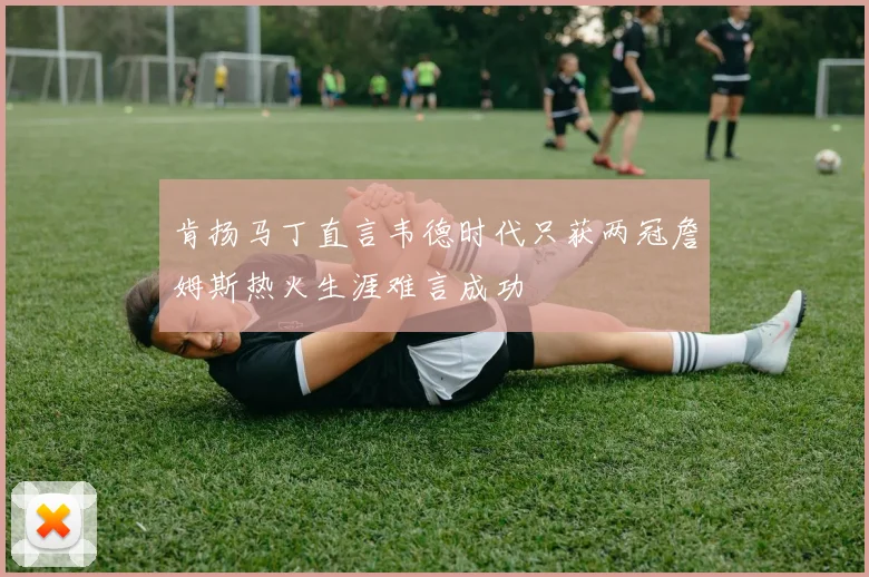 肯扬马丁直言韦德时代只获两冠詹姆斯热火生涯难言成功