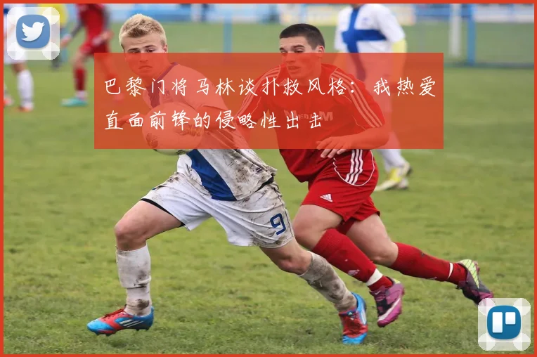 巴黎门将马林谈扑救风格：我热爱直面前锋的侵略性出击