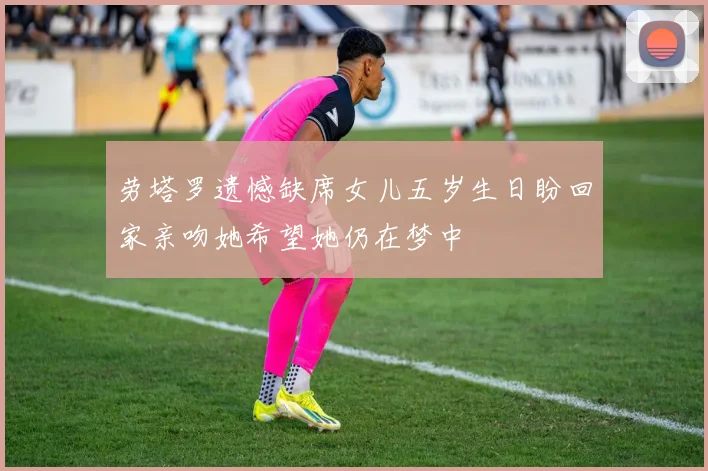 劳塔罗遗憾缺席女儿五岁生日盼回家亲吻她希望她仍在梦中