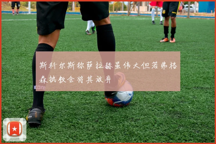 斯科尔斯称萨拉赫虽伟大但若弗格森执教会将其放弃