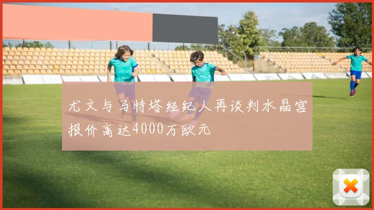尤文与马特塔经纪人再谈判水晶宫报价高达4000万欧元