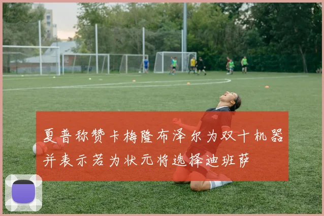 夏普称赞卡梅隆布泽尔为双十机器并表示若为状元将选择迪班萨