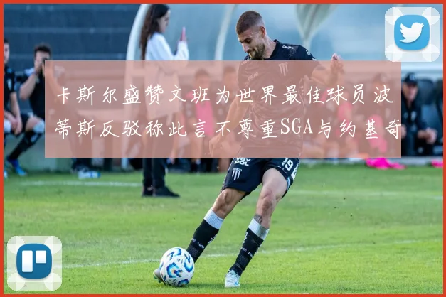 卡斯尔盛赞文班为世界最佳球员波蒂斯反驳称此言不尊重SGA与约基奇