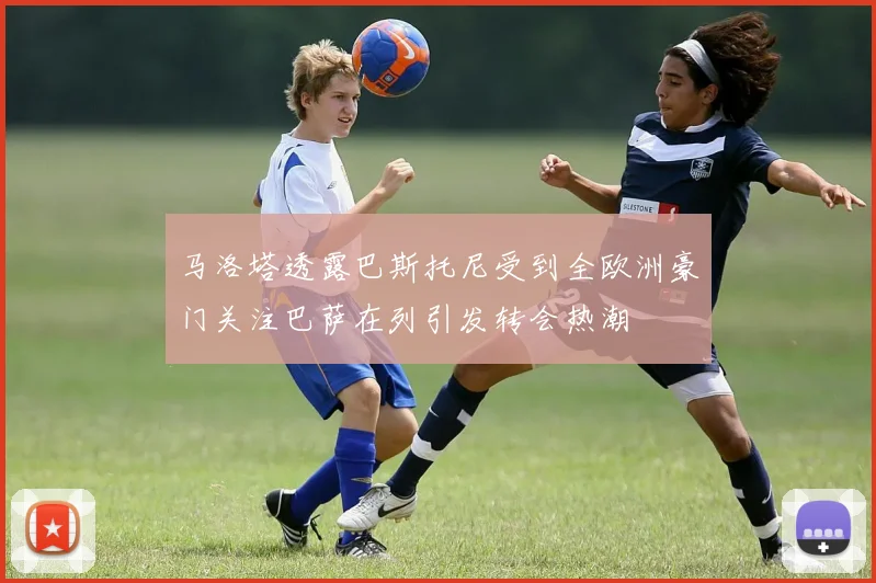 马洛塔透露巴斯托尼受到全欧洲豪门关注巴萨在列引发转会热潮