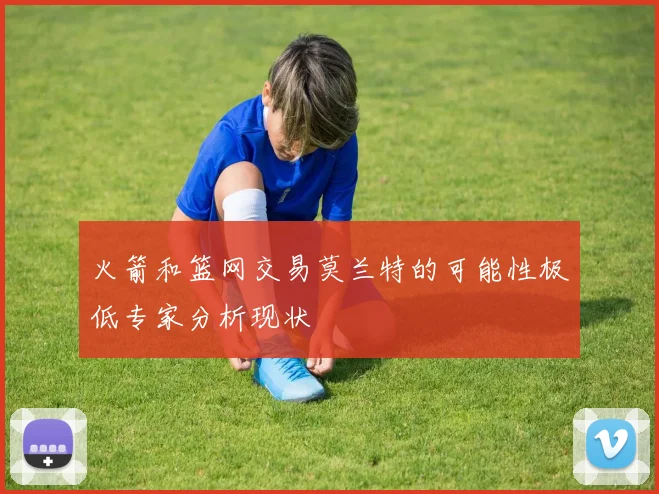 火箭和篮网交易莫兰特的可能性极低专家分析现状